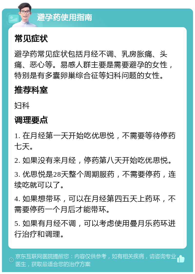 避孕药使用指南 常见症状 避孕药常见症状包括月经不调、乳房胀痛、头痛、恶心等。易感人群主要是需要避孕的女性，特别是有多囊卵巢综合征等妇科问题的女性。 推荐科室 妇科 调理要点 1. 在月经第一天开始吃优思悦，不需要等待停药七天。 2. 如果没有来月经，停药第八天开始吃优思悦。 3. 优思悦是28天整个周期服药，不需要停药，连续吃就可以了。 4. 如果想带环，可以在月经第四五天上药环，不需要停药一个月后才能带环。 5. 如果有月经不调，可以考虑使用曼月乐药环进行治疗和调理。