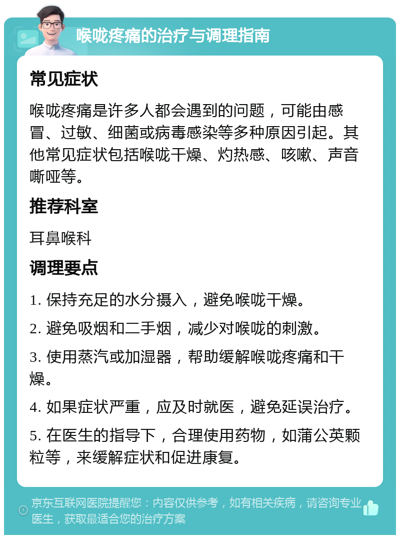 喉咙疼痛的治疗与调理指南 常见症状 喉咙疼痛是许多人都会遇到的问题，可能由感冒、过敏、细菌或病毒感染等多种原因引起。其他常见症状包括喉咙干燥、灼热感、咳嗽、声音嘶哑等。 推荐科室 耳鼻喉科 调理要点 1. 保持充足的水分摄入，避免喉咙干燥。 2. 避免吸烟和二手烟，减少对喉咙的刺激。 3. 使用蒸汽或加湿器，帮助缓解喉咙疼痛和干燥。 4. 如果症状严重，应及时就医，避免延误治疗。 5. 在医生的指导下，合理使用药物，如蒲公英颗粒等，来缓解症状和促进康复。