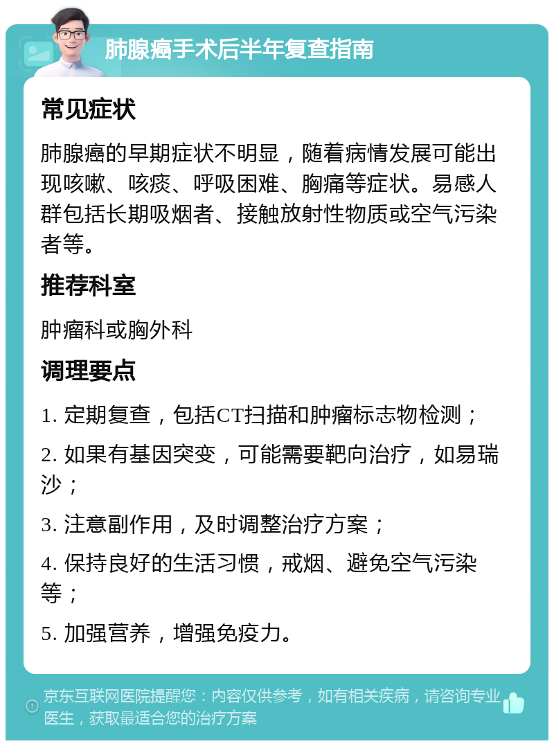 肺腺癌手术后半年复查指南 常见症状 肺腺癌的早期症状不明显，随着病情发展可能出现咳嗽、咳痰、呼吸困难、胸痛等症状。易感人群包括长期吸烟者、接触放射性物质或空气污染者等。 推荐科室 肿瘤科或胸外科 调理要点 1. 定期复查，包括CT扫描和肿瘤标志物检测； 2. 如果有基因突变，可能需要靶向治疗，如易瑞沙； 3. 注意副作用，及时调整治疗方案； 4. 保持良好的生活习惯，戒烟、避免空气污染等； 5. 加强营养，增强免疫力。