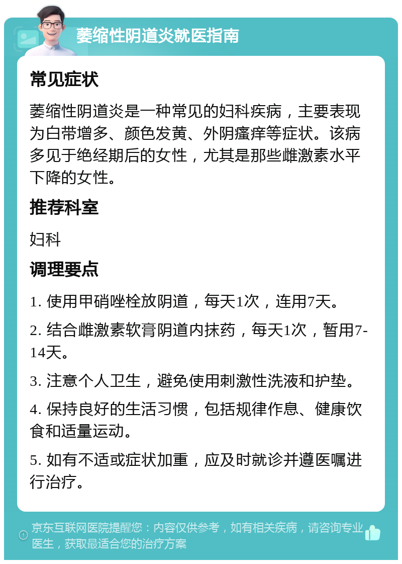 萎缩性阴道炎就医指南 常见症状 萎缩性阴道炎是一种常见的妇科疾病，主要表现为白带增多、颜色发黄、外阴瘙痒等症状。该病多见于绝经期后的女性，尤其是那些雌激素水平下降的女性。 推荐科室 妇科 调理要点 1. 使用甲硝唑栓放阴道，每天1次，连用7天。 2. 结合雌激素软膏阴道内抹药，每天1次，暂用7-14天。 3. 注意个人卫生，避免使用刺激性洗液和护垫。 4. 保持良好的生活习惯，包括规律作息、健康饮食和适量运动。 5. 如有不适或症状加重，应及时就诊并遵医嘱进行治疗。