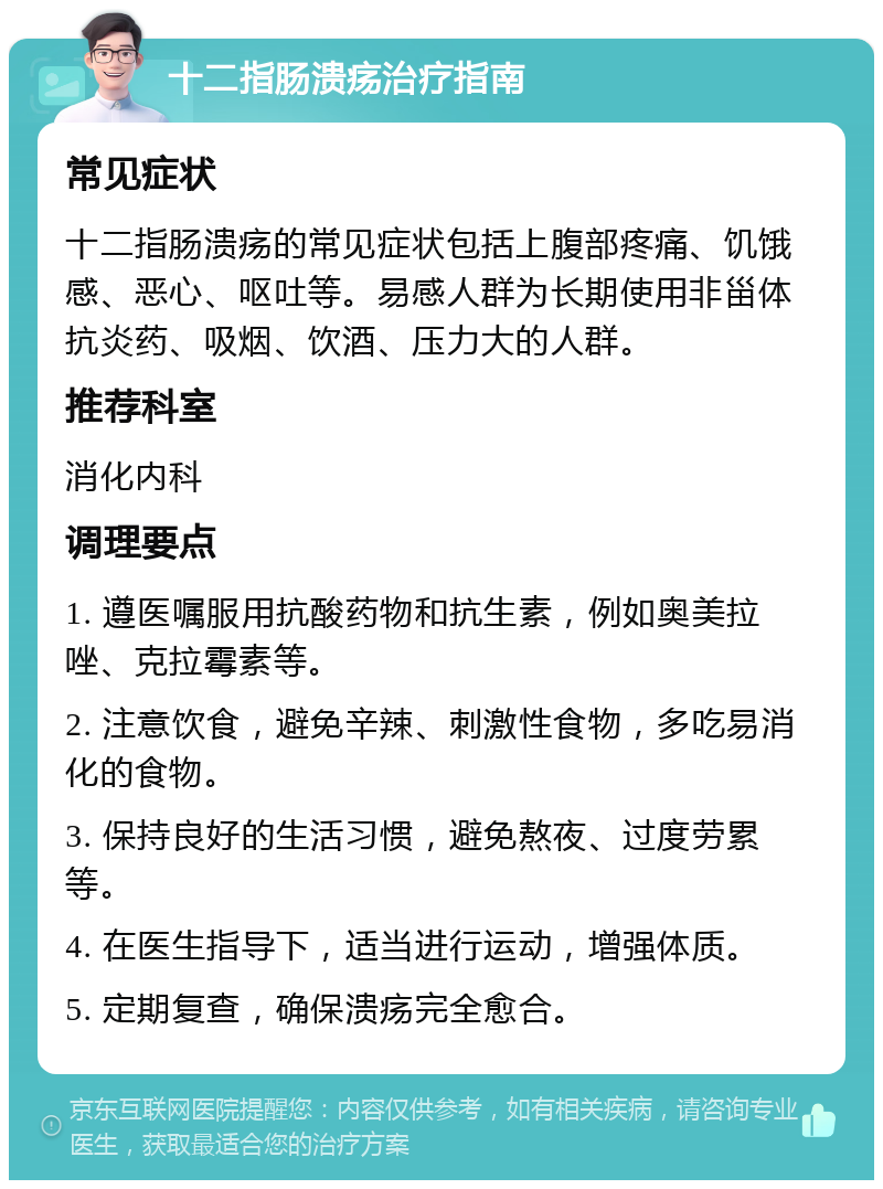 十二指肠溃疡治疗指南 常见症状 十二指肠溃疡的常见症状包括上腹部疼痛、饥饿感、恶心、呕吐等。易感人群为长期使用非甾体抗炎药、吸烟、饮酒、压力大的人群。 推荐科室 消化内科 调理要点 1. 遵医嘱服用抗酸药物和抗生素，例如奥美拉唑、克拉霉素等。 2. 注意饮食，避免辛辣、刺激性食物，多吃易消化的食物。 3. 保持良好的生活习惯，避免熬夜、过度劳累等。 4. 在医生指导下，适当进行运动，增强体质。 5. 定期复查，确保溃疡完全愈合。