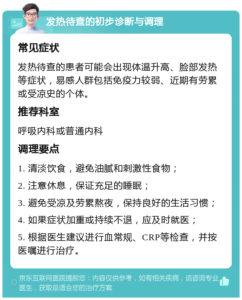 发热待查的初步诊断与调理 常见症状 发热待查的患者可能会出现体温升高、脸部发热等症状，易感人群包括免疫力较弱、近期有劳累或受凉史的个体。 推荐科室 呼吸内科或普通内科 调理要点 1. 清淡饮食，避免油腻和刺激性食物； 2. 注意休息，保证充足的睡眠； 3. 避免受凉及劳累熬夜，保持良好的生活习惯； 4. 如果症状加重或持续不退，应及时就医； 5. 根据医生建议进行血常规、CRP等检查，并按医嘱进行治疗。