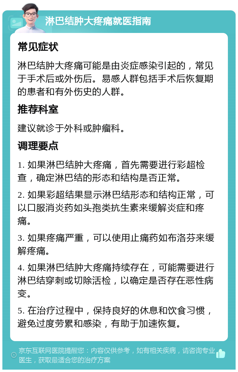 淋巴结肿大疼痛就医指南 常见症状 淋巴结肿大疼痛可能是由炎症感染引起的，常见于手术后或外伤后。易感人群包括手术后恢复期的患者和有外伤史的人群。 推荐科室 建议就诊于外科或肿瘤科。 调理要点 1. 如果淋巴结肿大疼痛，首先需要进行彩超检查，确定淋巴结的形态和结构是否正常。 2. 如果彩超结果显示淋巴结形态和结构正常，可以口服消炎药如头孢类抗生素来缓解炎症和疼痛。 3. 如果疼痛严重，可以使用止痛药如布洛芬来缓解疼痛。 4. 如果淋巴结肿大疼痛持续存在，可能需要进行淋巴结穿刺或切除活检，以确定是否存在恶性病变。 5. 在治疗过程中，保持良好的休息和饮食习惯，避免过度劳累和感染，有助于加速恢复。