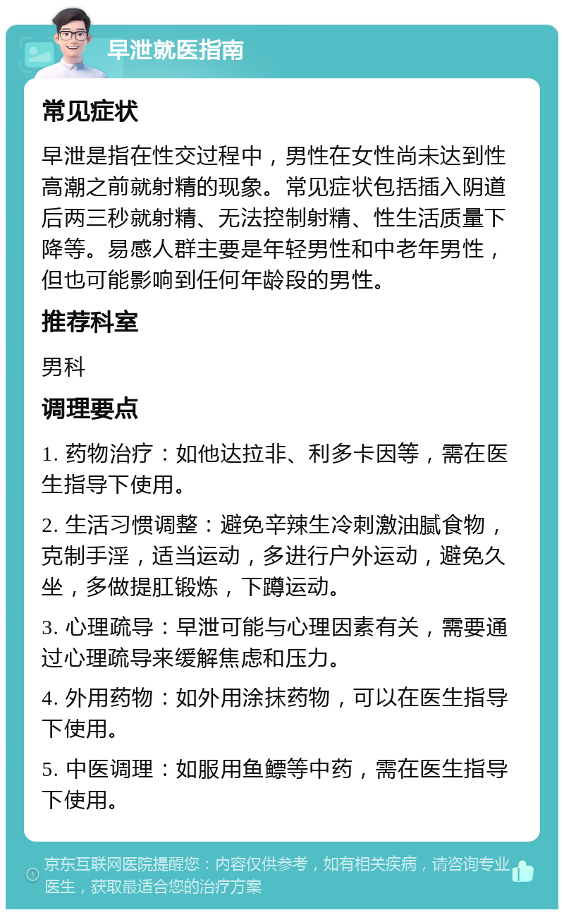 早泄就医指南 常见症状 早泄是指在性交过程中，男性在女性尚未达到性高潮之前就射精的现象。常见症状包括插入阴道后两三秒就射精、无法控制射精、性生活质量下降等。易感人群主要是年轻男性和中老年男性，但也可能影响到任何年龄段的男性。 推荐科室 男科 调理要点 1. 药物治疗：如他达拉非、利多卡因等，需在医生指导下使用。 2. 生活习惯调整：避免辛辣生冷刺激油腻食物，克制手淫，适当运动，多进行户外运动，避免久坐，多做提肛锻炼，下蹲运动。 3. 心理疏导：早泄可能与心理因素有关，需要通过心理疏导来缓解焦虑和压力。 4. 外用药物：如外用涂抹药物，可以在医生指导下使用。 5. 中医调理：如服用鱼鳔等中药，需在医生指导下使用。