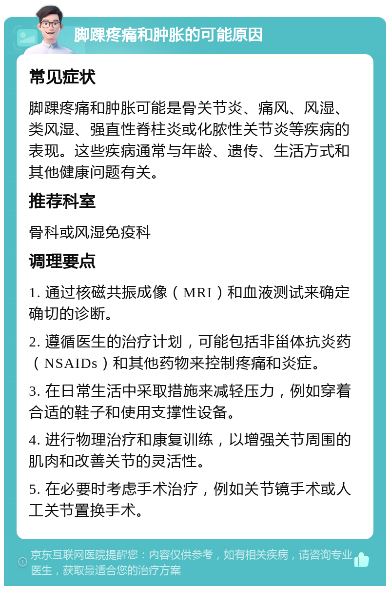 脚踝疼痛和肿胀的可能原因 常见症状 脚踝疼痛和肿胀可能是骨关节炎、痛风、风湿、类风湿、强直性脊柱炎或化脓性关节炎等疾病的表现。这些疾病通常与年龄、遗传、生活方式和其他健康问题有关。 推荐科室 骨科或风湿免疫科 调理要点 1. 通过核磁共振成像（MRI）和血液测试来确定确切的诊断。 2. 遵循医生的治疗计划，可能包括非甾体抗炎药（NSAIDs）和其他药物来控制疼痛和炎症。 3. 在日常生活中采取措施来减轻压力，例如穿着合适的鞋子和使用支撑性设备。 4. 进行物理治疗和康复训练，以增强关节周围的肌肉和改善关节的灵活性。 5. 在必要时考虑手术治疗，例如关节镜手术或人工关节置换手术。