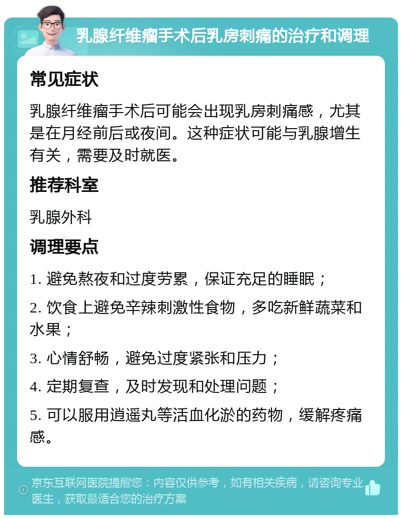 乳腺纤维瘤手术后乳房刺痛的治疗和调理 常见症状 乳腺纤维瘤手术后可能会出现乳房刺痛感，尤其是在月经前后或夜间。这种症状可能与乳腺增生有关，需要及时就医。 推荐科室 乳腺外科 调理要点 1. 避免熬夜和过度劳累，保证充足的睡眠； 2. 饮食上避免辛辣刺激性食物，多吃新鲜蔬菜和水果； 3. 心情舒畅，避免过度紧张和压力； 4. 定期复查，及时发现和处理问题； 5. 可以服用逍遥丸等活血化淤的药物，缓解疼痛感。