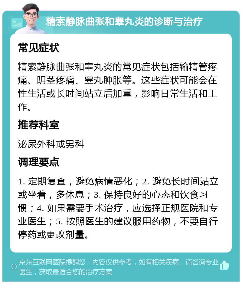 精索静脉曲张和睾丸炎的诊断与治疗 常见症状 精索静脉曲张和睾丸炎的常见症状包括输精管疼痛、阴茎疼痛、睾丸肿胀等。这些症状可能会在性生活或长时间站立后加重，影响日常生活和工作。 推荐科室 泌尿外科或男科 调理要点 1. 定期复查，避免病情恶化；2. 避免长时间站立或坐着，多休息；3. 保持良好的心态和饮食习惯；4. 如果需要手术治疗，应选择正规医院和专业医生；5. 按照医生的建议服用药物，不要自行停药或更改剂量。