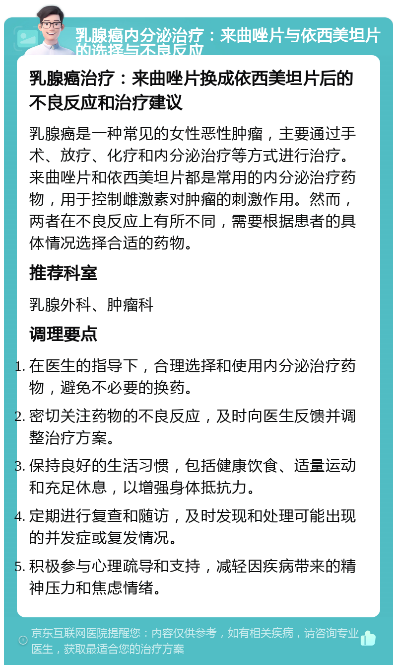 乳腺癌内分泌治疗：来曲唑片与依西美坦片的选择与不良反应 乳腺癌治疗：来曲唑片换成依西美坦片后的不良反应和治疗建议 乳腺癌是一种常见的女性恶性肿瘤，主要通过手术、放疗、化疗和内分泌治疗等方式进行治疗。来曲唑片和依西美坦片都是常用的内分泌治疗药物，用于控制雌激素对肿瘤的刺激作用。然而，两者在不良反应上有所不同，需要根据患者的具体情况选择合适的药物。 推荐科室 乳腺外科、肿瘤科 调理要点 在医生的指导下，合理选择和使用内分泌治疗药物，避免不必要的换药。 密切关注药物的不良反应，及时向医生反馈并调整治疗方案。 保持良好的生活习惯，包括健康饮食、适量运动和充足休息，以增强身体抵抗力。 定期进行复查和随访，及时发现和处理可能出现的并发症或复发情况。 积极参与心理疏导和支持，减轻因疾病带来的精神压力和焦虑情绪。