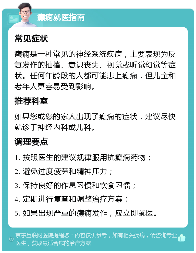 癫痫就医指南 常见症状 癫痫是一种常见的神经系统疾病，主要表现为反复发作的抽搐、意识丧失、视觉或听觉幻觉等症状。任何年龄段的人都可能患上癫痫，但儿童和老年人更容易受到影响。 推荐科室 如果您或您的家人出现了癫痫的症状，建议尽快就诊于神经内科或儿科。 调理要点 1. 按照医生的建议规律服用抗癫痫药物； 2. 避免过度疲劳和精神压力； 3. 保持良好的作息习惯和饮食习惯； 4. 定期进行复查和调整治疗方案； 5. 如果出现严重的癫痫发作，应立即就医。