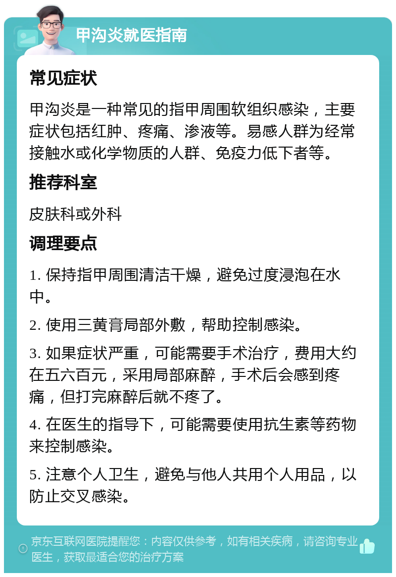 甲沟炎就医指南 常见症状 甲沟炎是一种常见的指甲周围软组织感染，主要症状包括红肿、疼痛、渗液等。易感人群为经常接触水或化学物质的人群、免疫力低下者等。 推荐科室 皮肤科或外科 调理要点 1. 保持指甲周围清洁干燥，避免过度浸泡在水中。 2. 使用三黄膏局部外敷，帮助控制感染。 3. 如果症状严重，可能需要手术治疗，费用大约在五六百元，采用局部麻醉，手术后会感到疼痛，但打完麻醉后就不疼了。 4. 在医生的指导下，可能需要使用抗生素等药物来控制感染。 5. 注意个人卫生，避免与他人共用个人用品，以防止交叉感染。