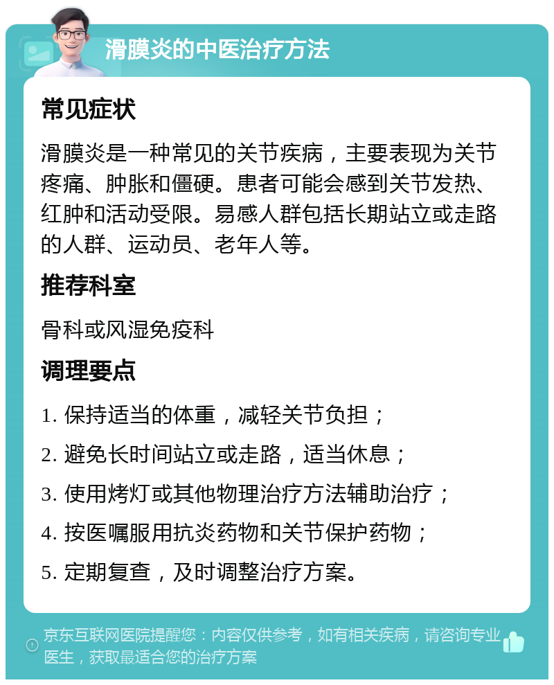 滑膜炎的中医治疗方法 常见症状 滑膜炎是一种常见的关节疾病，主要表现为关节疼痛、肿胀和僵硬。患者可能会感到关节发热、红肿和活动受限。易感人群包括长期站立或走路的人群、运动员、老年人等。 推荐科室 骨科或风湿免疫科 调理要点 1. 保持适当的体重，减轻关节负担； 2. 避免长时间站立或走路，适当休息； 3. 使用烤灯或其他物理治疗方法辅助治疗； 4. 按医嘱服用抗炎药物和关节保护药物； 5. 定期复查，及时调整治疗方案。