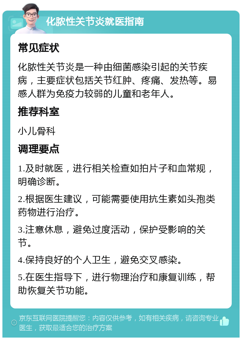 化脓性关节炎就医指南 常见症状 化脓性关节炎是一种由细菌感染引起的关节疾病，主要症状包括关节红肿、疼痛、发热等。易感人群为免疫力较弱的儿童和老年人。 推荐科室 小儿骨科 调理要点 1.及时就医，进行相关检查如拍片子和血常规，明确诊断。 2.根据医生建议，可能需要使用抗生素如头孢类药物进行治疗。 3.注意休息，避免过度活动，保护受影响的关节。 4.保持良好的个人卫生，避免交叉感染。 5.在医生指导下，进行物理治疗和康复训练，帮助恢复关节功能。