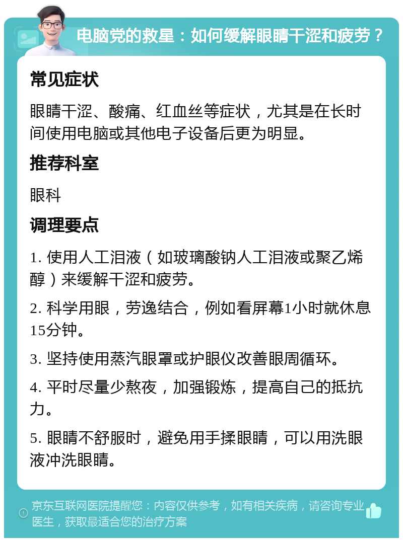 电脑党的救星：如何缓解眼睛干涩和疲劳？ 常见症状 眼睛干涩、酸痛、红血丝等症状，尤其是在长时间使用电脑或其他电子设备后更为明显。 推荐科室 眼科 调理要点 1. 使用人工泪液（如玻璃酸钠人工泪液或聚乙烯醇）来缓解干涩和疲劳。 2. 科学用眼，劳逸结合，例如看屏幕1小时就休息15分钟。 3. 坚持使用蒸汽眼罩或护眼仪改善眼周循环。 4. 平时尽量少熬夜，加强锻炼，提高自己的抵抗力。 5. 眼睛不舒服时，避免用手揉眼睛，可以用洗眼液冲洗眼睛。