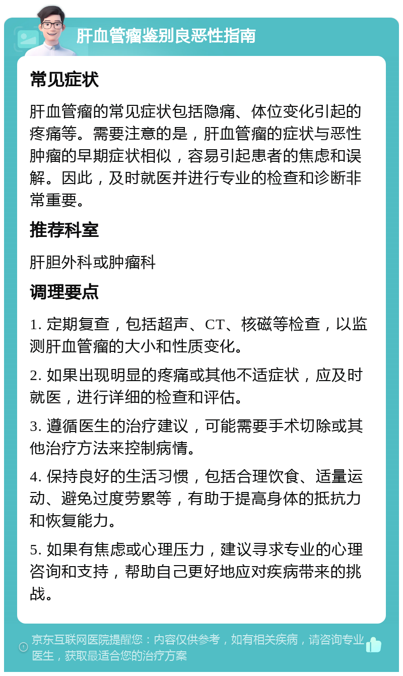 肝血管瘤鉴别良恶性指南 常见症状 肝血管瘤的常见症状包括隐痛、体位变化引起的疼痛等。需要注意的是，肝血管瘤的症状与恶性肿瘤的早期症状相似，容易引起患者的焦虑和误解。因此，及时就医并进行专业的检查和诊断非常重要。 推荐科室 肝胆外科或肿瘤科 调理要点 1. 定期复查，包括超声、CT、核磁等检查，以监测肝血管瘤的大小和性质变化。 2. 如果出现明显的疼痛或其他不适症状，应及时就医，进行详细的检查和评估。 3. 遵循医生的治疗建议，可能需要手术切除或其他治疗方法来控制病情。 4. 保持良好的生活习惯，包括合理饮食、适量运动、避免过度劳累等，有助于提高身体的抵抗力和恢复能力。 5. 如果有焦虑或心理压力，建议寻求专业的心理咨询和支持，帮助自己更好地应对疾病带来的挑战。