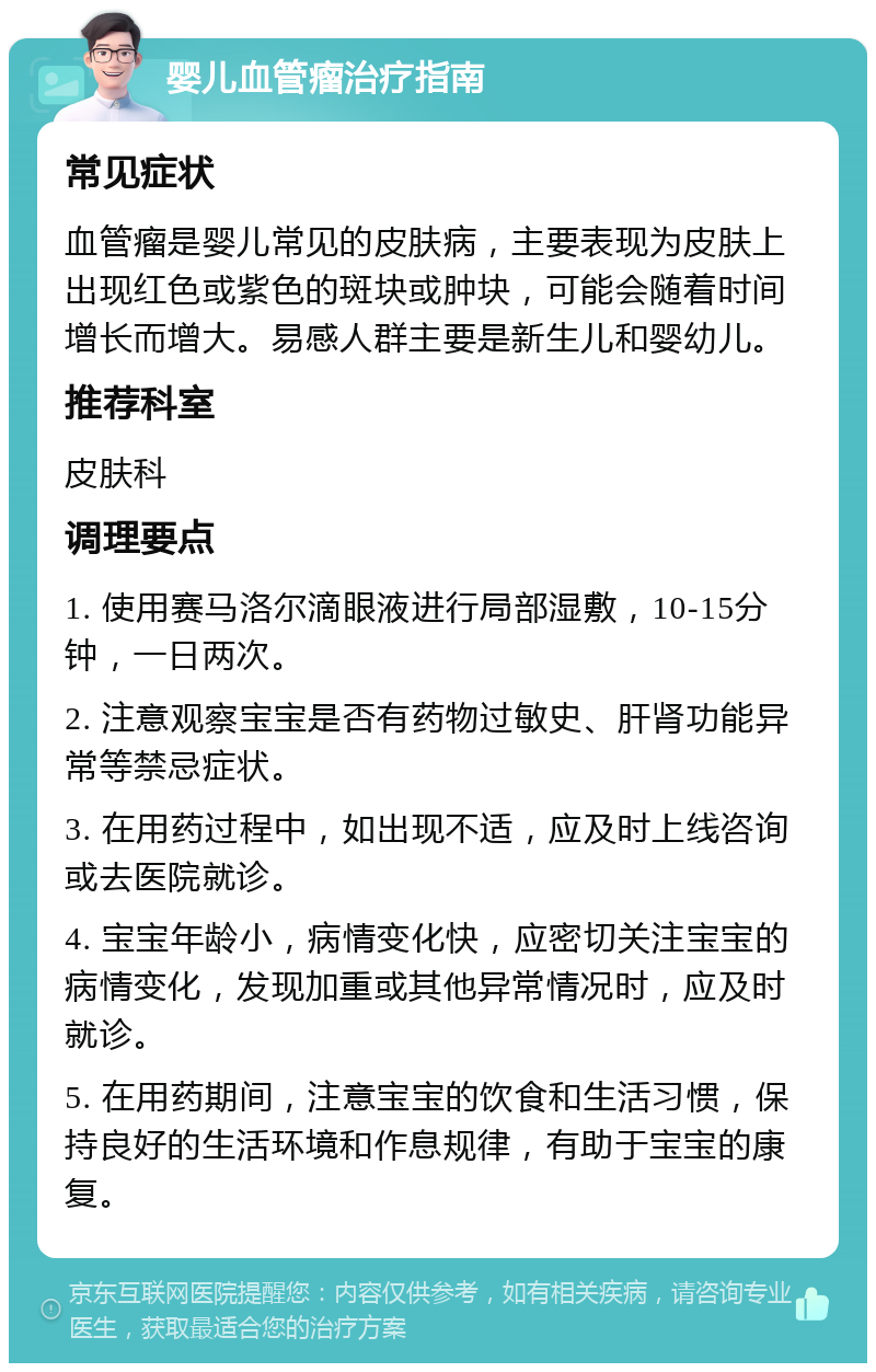 婴儿血管瘤治疗指南 常见症状 血管瘤是婴儿常见的皮肤病，主要表现为皮肤上出现红色或紫色的斑块或肿块，可能会随着时间增长而增大。易感人群主要是新生儿和婴幼儿。 推荐科室 皮肤科 调理要点 1. 使用赛马洛尔滴眼液进行局部湿敷，10-15分钟，一日两次。 2. 注意观察宝宝是否有药物过敏史、肝肾功能异常等禁忌症状。 3. 在用药过程中，如出现不适，应及时上线咨询或去医院就诊。 4. 宝宝年龄小，病情变化快，应密切关注宝宝的病情变化，发现加重或其他异常情况时，应及时就诊。 5. 在用药期间，注意宝宝的饮食和生活习惯，保持良好的生活环境和作息规律，有助于宝宝的康复。