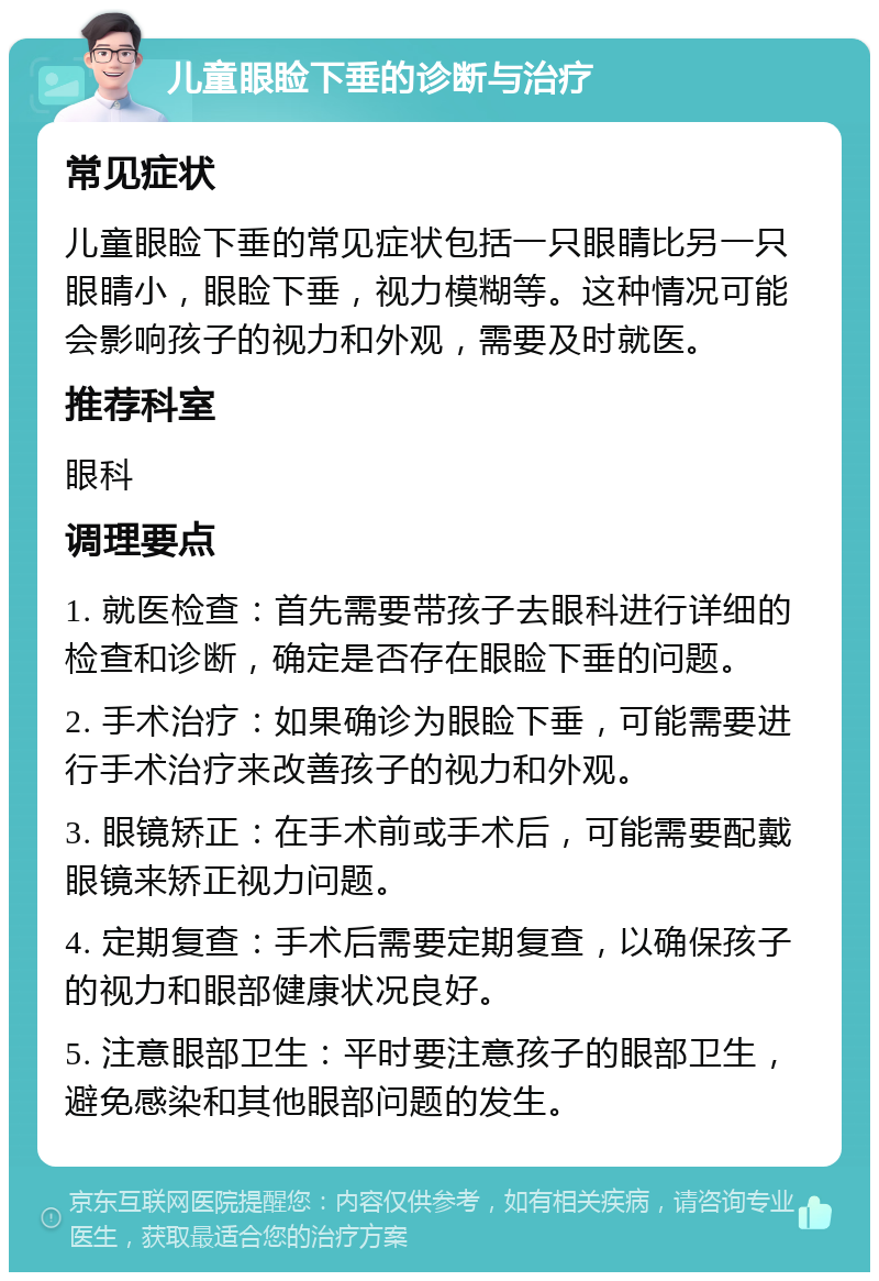 儿童眼睑下垂的诊断与治疗 常见症状 儿童眼睑下垂的常见症状包括一只眼睛比另一只眼睛小，眼睑下垂，视力模糊等。这种情况可能会影响孩子的视力和外观，需要及时就医。 推荐科室 眼科 调理要点 1. 就医检查：首先需要带孩子去眼科进行详细的检查和诊断，确定是否存在眼睑下垂的问题。 2. 手术治疗：如果确诊为眼睑下垂，可能需要进行手术治疗来改善孩子的视力和外观。 3. 眼镜矫正：在手术前或手术后，可能需要配戴眼镜来矫正视力问题。 4. 定期复查：手术后需要定期复查，以确保孩子的视力和眼部健康状况良好。 5. 注意眼部卫生：平时要注意孩子的眼部卫生，避免感染和其他眼部问题的发生。