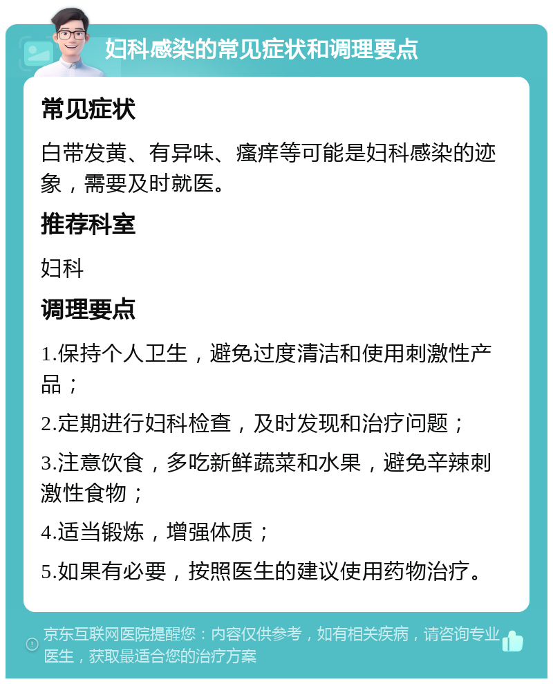 妇科感染的常见症状和调理要点 常见症状 白带发黄、有异味、瘙痒等可能是妇科感染的迹象，需要及时就医。 推荐科室 妇科 调理要点 1.保持个人卫生，避免过度清洁和使用刺激性产品； 2.定期进行妇科检查，及时发现和治疗问题； 3.注意饮食，多吃新鲜蔬菜和水果，避免辛辣刺激性食物； 4.适当锻炼，增强体质； 5.如果有必要，按照医生的建议使用药物治疗。