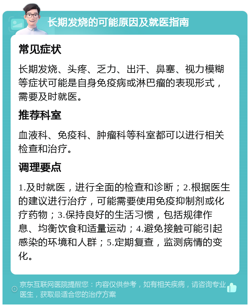 长期发烧的可能原因及就医指南 常见症状 长期发烧、头疼、乏力、出汗、鼻塞、视力模糊等症状可能是自身免疫病或淋巴瘤的表现形式，需要及时就医。 推荐科室 血液科、免疫科、肿瘤科等科室都可以进行相关检查和治疗。 调理要点 1.及时就医，进行全面的检查和诊断；2.根据医生的建议进行治疗，可能需要使用免疫抑制剂或化疗药物；3.保持良好的生活习惯，包括规律作息、均衡饮食和适量运动；4.避免接触可能引起感染的环境和人群；5.定期复查，监测病情的变化。