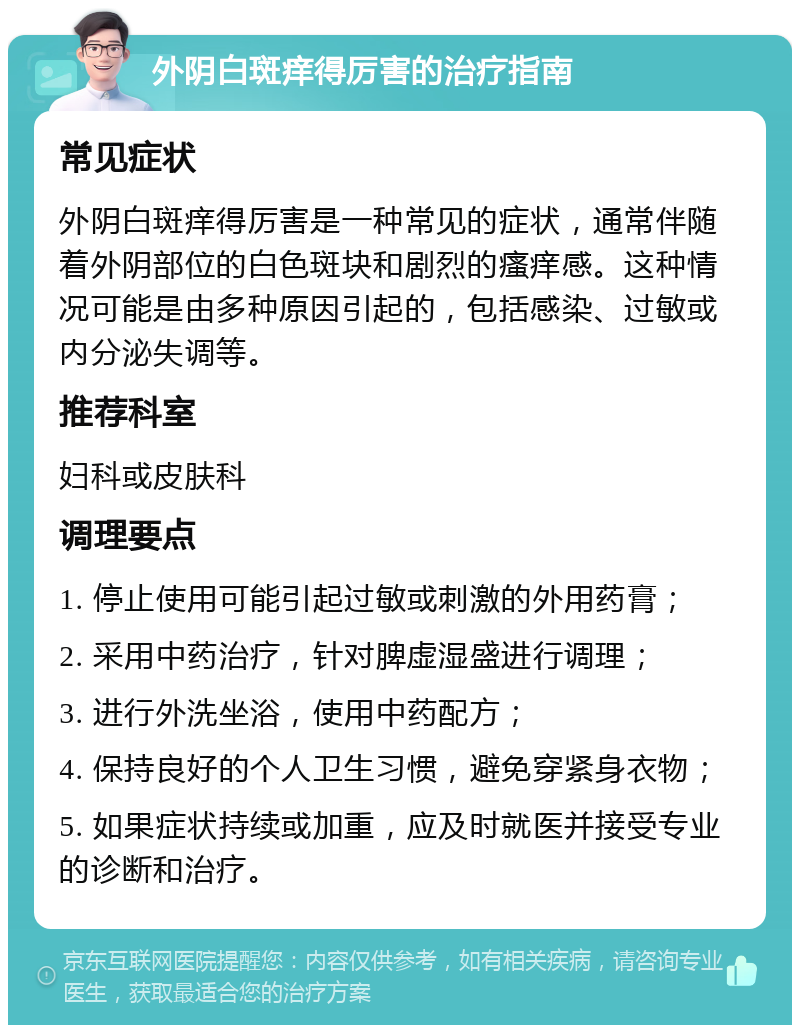 外阴白斑痒得厉害的治疗指南 常见症状 外阴白斑痒得厉害是一种常见的症状，通常伴随着外阴部位的白色斑块和剧烈的瘙痒感。这种情况可能是由多种原因引起的，包括感染、过敏或内分泌失调等。 推荐科室 妇科或皮肤科 调理要点 1. 停止使用可能引起过敏或刺激的外用药膏； 2. 采用中药治疗，针对脾虚湿盛进行调理； 3. 进行外洗坐浴，使用中药配方； 4. 保持良好的个人卫生习惯，避免穿紧身衣物； 5. 如果症状持续或加重，应及时就医并接受专业的诊断和治疗。