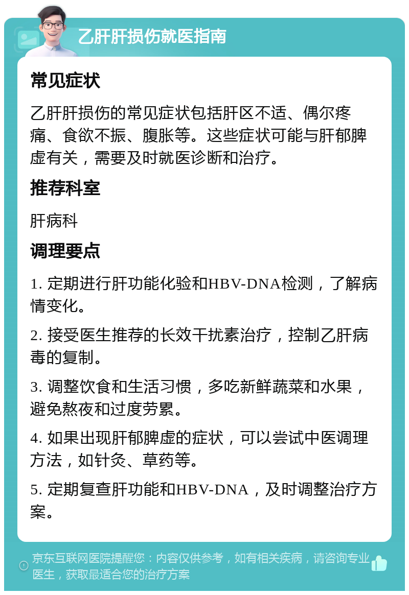 乙肝肝损伤就医指南 常见症状 乙肝肝损伤的常见症状包括肝区不适、偶尔疼痛、食欲不振、腹胀等。这些症状可能与肝郁脾虚有关，需要及时就医诊断和治疗。 推荐科室 肝病科 调理要点 1. 定期进行肝功能化验和HBV-DNA检测，了解病情变化。 2. 接受医生推荐的长效干扰素治疗，控制乙肝病毒的复制。 3. 调整饮食和生活习惯，多吃新鲜蔬菜和水果，避免熬夜和过度劳累。 4. 如果出现肝郁脾虚的症状，可以尝试中医调理方法，如针灸、草药等。 5. 定期复查肝功能和HBV-DNA，及时调整治疗方案。