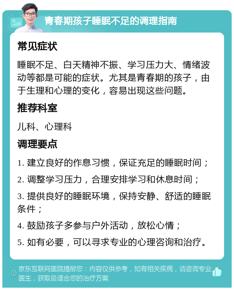 青春期孩子睡眠不足的调理指南 常见症状 睡眠不足、白天精神不振、学习压力大、情绪波动等都是可能的症状。尤其是青春期的孩子，由于生理和心理的变化，容易出现这些问题。 推荐科室 儿科、心理科 调理要点 1. 建立良好的作息习惯，保证充足的睡眠时间； 2. 调整学习压力，合理安排学习和休息时间； 3. 提供良好的睡眠环境，保持安静、舒适的睡眠条件； 4. 鼓励孩子多参与户外活动，放松心情； 5. 如有必要，可以寻求专业的心理咨询和治疗。