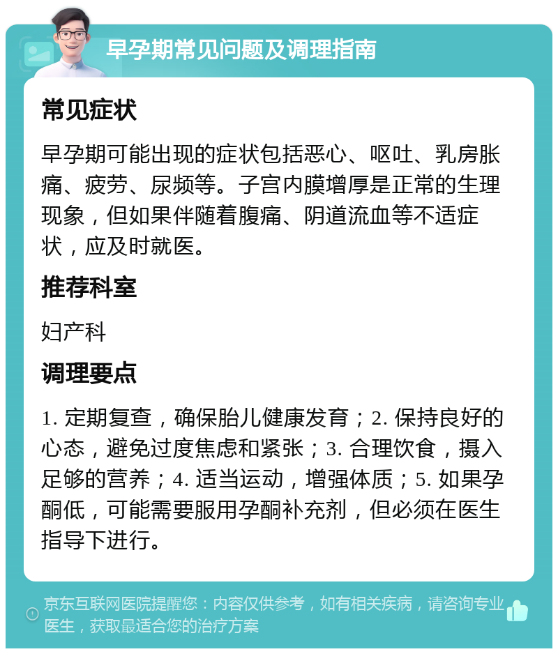 早孕期常见问题及调理指南 常见症状 早孕期可能出现的症状包括恶心、呕吐、乳房胀痛、疲劳、尿频等。子宫内膜增厚是正常的生理现象，但如果伴随着腹痛、阴道流血等不适症状，应及时就医。 推荐科室 妇产科 调理要点 1. 定期复查，确保胎儿健康发育；2. 保持良好的心态，避免过度焦虑和紧张；3. 合理饮食，摄入足够的营养；4. 适当运动，增强体质；5. 如果孕酮低，可能需要服用孕酮补充剂，但必须在医生指导下进行。