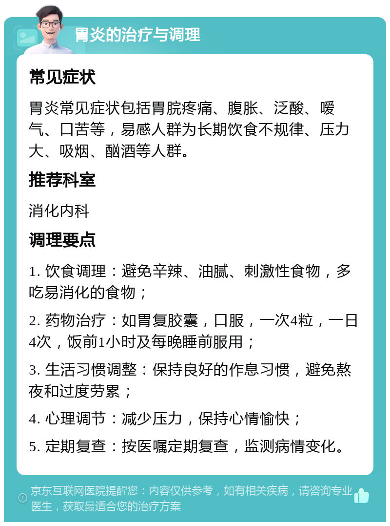 胃炎的治疗与调理 常见症状 胃炎常见症状包括胃脘疼痛、腹胀、泛酸、嗳气、口苦等，易感人群为长期饮食不规律、压力大、吸烟、酗酒等人群。 推荐科室 消化内科 调理要点 1. 饮食调理：避免辛辣、油腻、刺激性食物，多吃易消化的食物； 2. 药物治疗：如胃复胶囊，口服，一次4粒，一日4次，饭前1小时及每晚睡前服用； 3. 生活习惯调整：保持良好的作息习惯，避免熬夜和过度劳累； 4. 心理调节：减少压力，保持心情愉快； 5. 定期复查：按医嘱定期复查，监测病情变化。