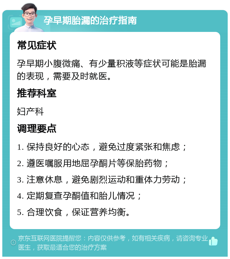 孕早期胎漏的治疗指南 常见症状 孕早期小腹微痛、有少量积液等症状可能是胎漏的表现，需要及时就医。 推荐科室 妇产科 调理要点 1. 保持良好的心态，避免过度紧张和焦虑； 2. 遵医嘱服用地屈孕酮片等保胎药物； 3. 注意休息，避免剧烈运动和重体力劳动； 4. 定期复查孕酮值和胎儿情况； 5. 合理饮食，保证营养均衡。