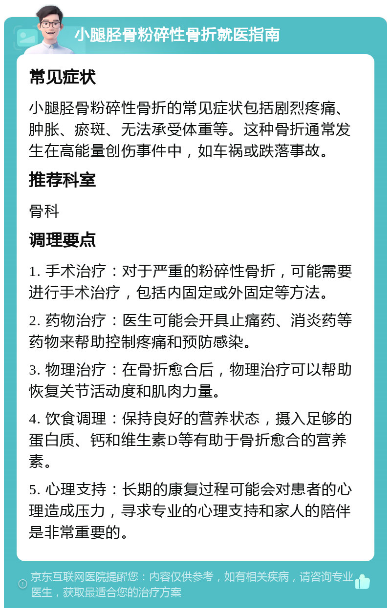 小腿胫骨粉碎性骨折就医指南 常见症状 小腿胫骨粉碎性骨折的常见症状包括剧烈疼痛、肿胀、瘀斑、无法承受体重等。这种骨折通常发生在高能量创伤事件中，如车祸或跌落事故。 推荐科室 骨科 调理要点 1. 手术治疗：对于严重的粉碎性骨折，可能需要进行手术治疗，包括内固定或外固定等方法。 2. 药物治疗：医生可能会开具止痛药、消炎药等药物来帮助控制疼痛和预防感染。 3. 物理治疗：在骨折愈合后，物理治疗可以帮助恢复关节活动度和肌肉力量。 4. 饮食调理：保持良好的营养状态，摄入足够的蛋白质、钙和维生素D等有助于骨折愈合的营养素。 5. 心理支持：长期的康复过程可能会对患者的心理造成压力，寻求专业的心理支持和家人的陪伴是非常重要的。