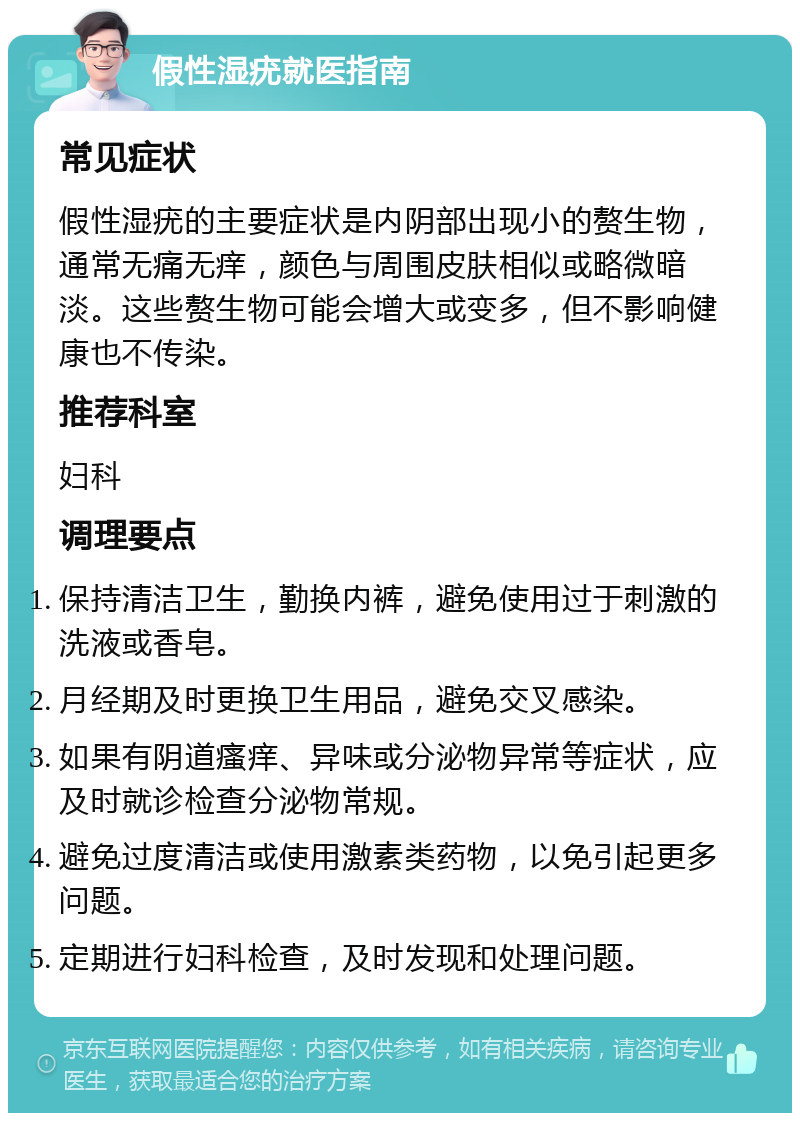 假性湿疣就医指南 常见症状 假性湿疣的主要症状是内阴部出现小的赘生物，通常无痛无痒，颜色与周围皮肤相似或略微暗淡。这些赘生物可能会增大或变多，但不影响健康也不传染。 推荐科室 妇科 调理要点 保持清洁卫生，勤换内裤，避免使用过于刺激的洗液或香皂。 月经期及时更换卫生用品，避免交叉感染。 如果有阴道瘙痒、异味或分泌物异常等症状，应及时就诊检查分泌物常规。 避免过度清洁或使用激素类药物，以免引起更多问题。 定期进行妇科检查，及时发现和处理问题。