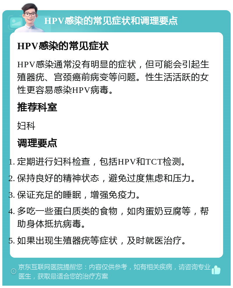 HPV感染的常见症状和调理要点 HPV感染的常见症状 HPV感染通常没有明显的症状，但可能会引起生殖器疣、宫颈癌前病变等问题。性生活活跃的女性更容易感染HPV病毒。 推荐科室 妇科 调理要点 定期进行妇科检查，包括HPV和TCT检测。 保持良好的精神状态，避免过度焦虑和压力。 保证充足的睡眠，增强免疫力。 多吃一些蛋白质类的食物，如肉蛋奶豆腐等，帮助身体抵抗病毒。 如果出现生殖器疣等症状，及时就医治疗。