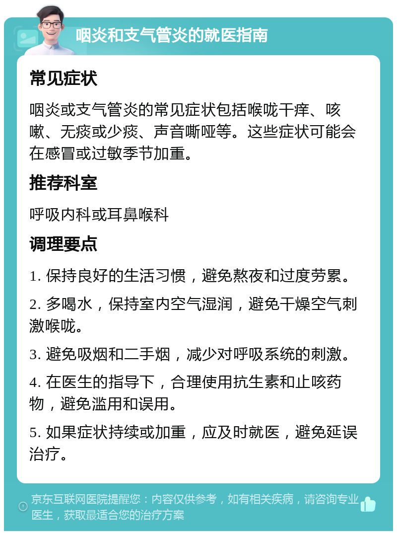 咽炎和支气管炎的就医指南 常见症状 咽炎或支气管炎的常见症状包括喉咙干痒、咳嗽、无痰或少痰、声音嘶哑等。这些症状可能会在感冒或过敏季节加重。 推荐科室 呼吸内科或耳鼻喉科 调理要点 1. 保持良好的生活习惯，避免熬夜和过度劳累。 2. 多喝水，保持室内空气湿润，避免干燥空气刺激喉咙。 3. 避免吸烟和二手烟，减少对呼吸系统的刺激。 4. 在医生的指导下，合理使用抗生素和止咳药物，避免滥用和误用。 5. 如果症状持续或加重，应及时就医，避免延误治疗。