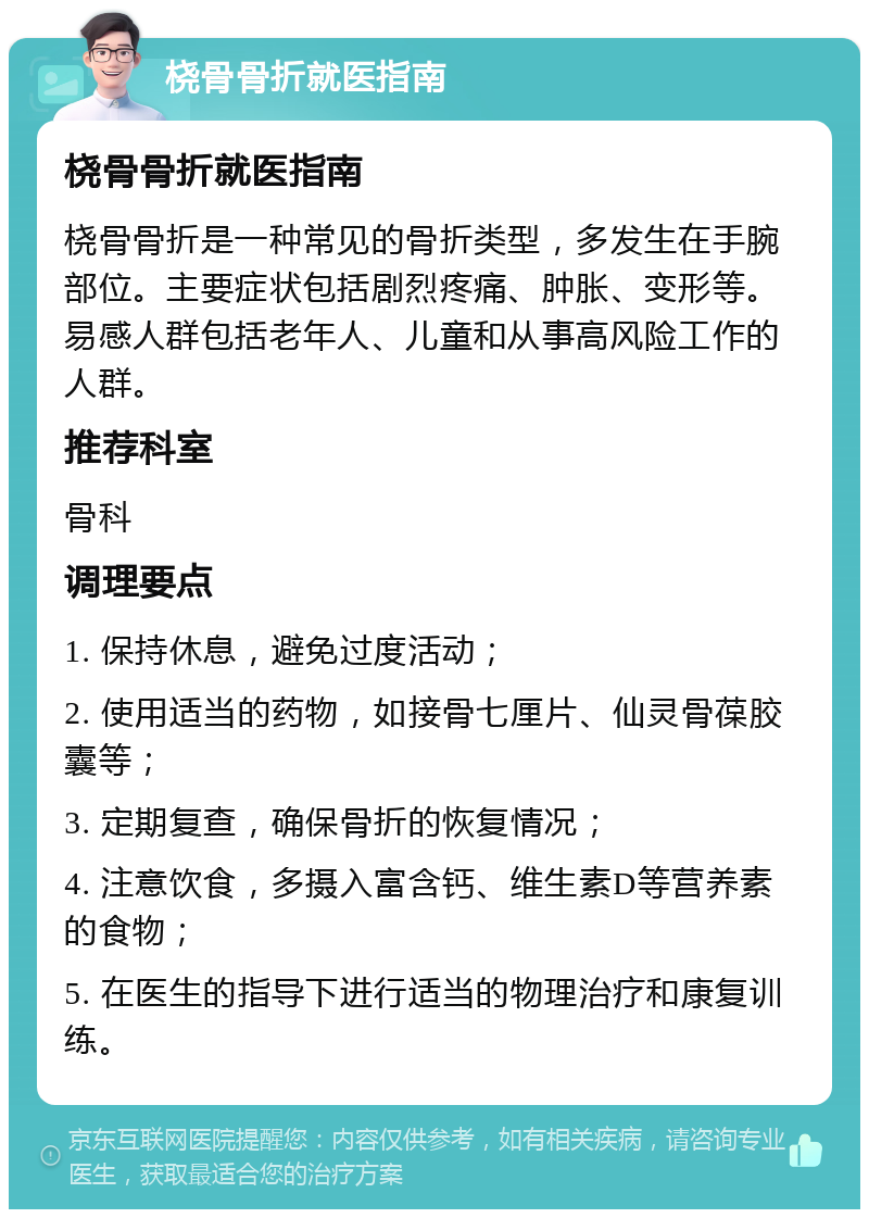 桡骨骨折就医指南 桡骨骨折就医指南 桡骨骨折是一种常见的骨折类型，多发生在手腕部位。主要症状包括剧烈疼痛、肿胀、变形等。易感人群包括老年人、儿童和从事高风险工作的人群。 推荐科室 骨科 调理要点 1. 保持休息，避免过度活动； 2. 使用适当的药物，如接骨七厘片、仙灵骨葆胶囊等； 3. 定期复查，确保骨折的恢复情况； 4. 注意饮食，多摄入富含钙、维生素D等营养素的食物； 5. 在医生的指导下进行适当的物理治疗和康复训练。