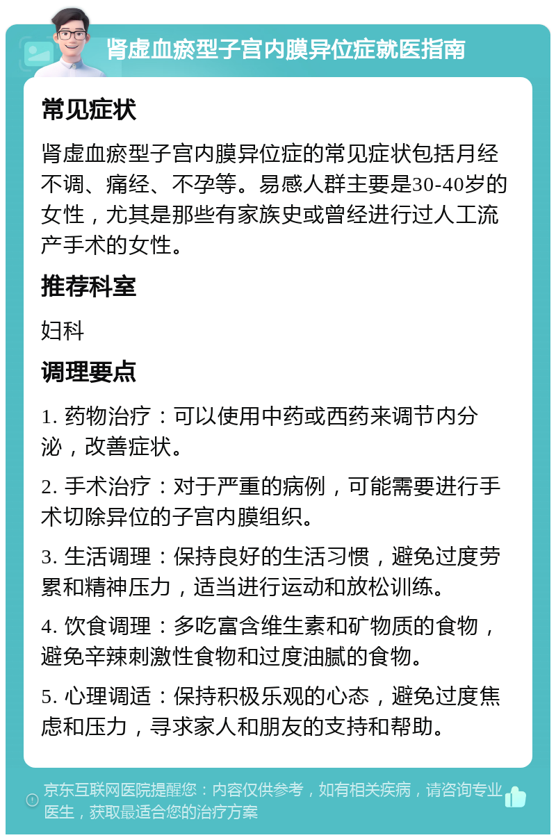 肾虚血瘀型子宫内膜异位症就医指南 常见症状 肾虚血瘀型子宫内膜异位症的常见症状包括月经不调、痛经、不孕等。易感人群主要是30-40岁的女性，尤其是那些有家族史或曾经进行过人工流产手术的女性。 推荐科室 妇科 调理要点 1. 药物治疗：可以使用中药或西药来调节内分泌，改善症状。 2. 手术治疗：对于严重的病例，可能需要进行手术切除异位的子宫内膜组织。 3. 生活调理：保持良好的生活习惯，避免过度劳累和精神压力，适当进行运动和放松训练。 4. 饮食调理：多吃富含维生素和矿物质的食物，避免辛辣刺激性食物和过度油腻的食物。 5. 心理调适：保持积极乐观的心态，避免过度焦虑和压力，寻求家人和朋友的支持和帮助。