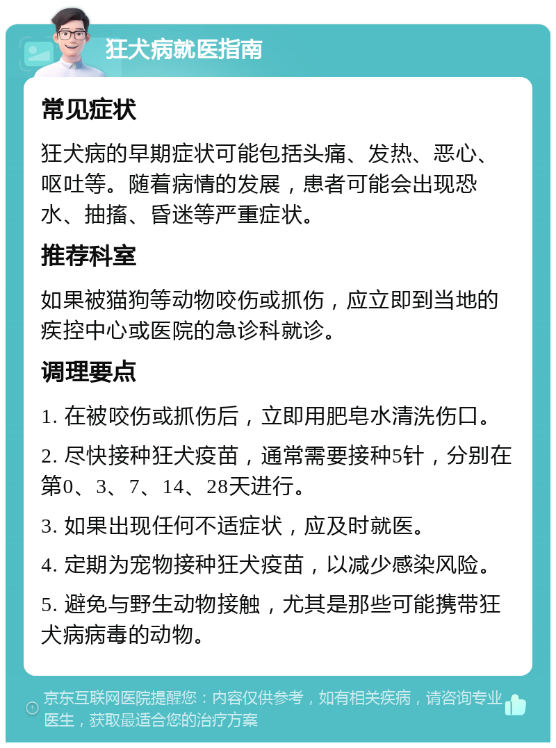 狂犬病就医指南 常见症状 狂犬病的早期症状可能包括头痛、发热、恶心、呕吐等。随着病情的发展，患者可能会出现恐水、抽搐、昏迷等严重症状。 推荐科室 如果被猫狗等动物咬伤或抓伤，应立即到当地的疾控中心或医院的急诊科就诊。 调理要点 1. 在被咬伤或抓伤后，立即用肥皂水清洗伤口。 2. 尽快接种狂犬疫苗，通常需要接种5针，分别在第0、3、7、14、28天进行。 3. 如果出现任何不适症状，应及时就医。 4. 定期为宠物接种狂犬疫苗，以减少感染风险。 5. 避免与野生动物接触，尤其是那些可能携带狂犬病病毒的动物。