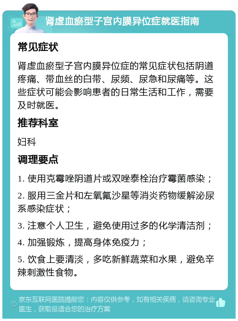 肾虚血瘀型子宫内膜异位症就医指南 常见症状 肾虚血瘀型子宫内膜异位症的常见症状包括阴道疼痛、带血丝的白带、尿频、尿急和尿痛等。这些症状可能会影响患者的日常生活和工作，需要及时就医。 推荐科室 妇科 调理要点 1. 使用克霉唑阴道片或双唑泰栓治疗霉菌感染； 2. 服用三金片和左氧氟沙星等消炎药物缓解泌尿系感染症状； 3. 注意个人卫生，避免使用过多的化学清洁剂； 4. 加强锻炼，提高身体免疫力； 5. 饮食上要清淡，多吃新鲜蔬菜和水果，避免辛辣刺激性食物。