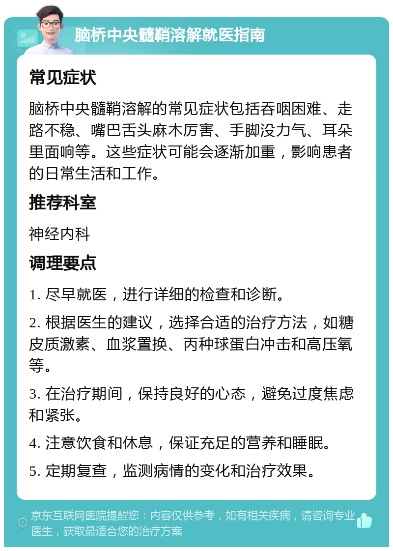 脑桥中央髓鞘溶解就医指南 常见症状 脑桥中央髓鞘溶解的常见症状包括吞咽困难、走路不稳、嘴巴舌头麻木厉害、手脚没力气、耳朵里面响等。这些症状可能会逐渐加重，影响患者的日常生活和工作。 推荐科室 神经内科 调理要点 1. 尽早就医，进行详细的检查和诊断。 2. 根据医生的建议，选择合适的治疗方法，如糖皮质激素、血浆置换、丙种球蛋白冲击和高压氧等。 3. 在治疗期间，保持良好的心态，避免过度焦虑和紧张。 4. 注意饮食和休息，保证充足的营养和睡眠。 5. 定期复查，监测病情的变化和治疗效果。