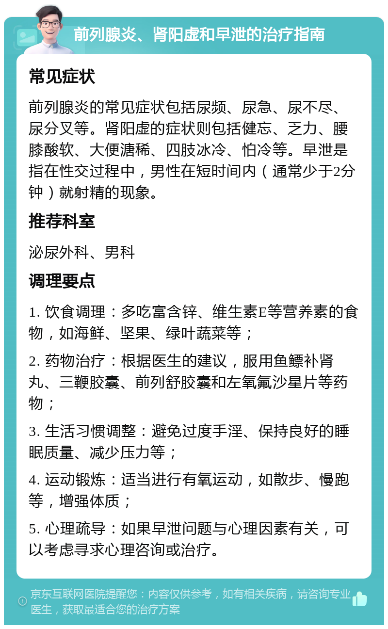 前列腺炎、肾阳虚和早泄的治疗指南 常见症状 前列腺炎的常见症状包括尿频、尿急、尿不尽、尿分叉等。肾阳虚的症状则包括健忘、乏力、腰膝酸软、大便溏稀、四肢冰冷、怕冷等。早泄是指在性交过程中，男性在短时间内（通常少于2分钟）就射精的现象。 推荐科室 泌尿外科、男科 调理要点 1. 饮食调理：多吃富含锌、维生素E等营养素的食物，如海鲜、坚果、绿叶蔬菜等； 2. 药物治疗：根据医生的建议，服用鱼鳔补肾丸、三鞭胶囊、前列舒胶囊和左氧氟沙星片等药物； 3. 生活习惯调整：避免过度手淫、保持良好的睡眠质量、减少压力等； 4. 运动锻炼：适当进行有氧运动，如散步、慢跑等，增强体质； 5. 心理疏导：如果早泄问题与心理因素有关，可以考虑寻求心理咨询或治疗。