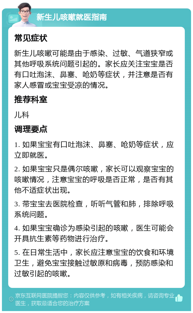 新生儿咳嗽就医指南 常见症状 新生儿咳嗽可能是由于感染、过敏、气道狭窄或其他呼吸系统问题引起的。家长应关注宝宝是否有口吐泡沫、鼻塞、呛奶等症状，并注意是否有家人感冒或宝宝受凉的情况。 推荐科室 儿科 调理要点 1. 如果宝宝有口吐泡沫、鼻塞、呛奶等症状，应立即就医。 2. 如果宝宝只是偶尔咳嗽，家长可以观察宝宝的咳嗽情况，注意宝宝的呼吸是否正常，是否有其他不适症状出现。 3. 带宝宝去医院检查，听听气管和肺，排除呼吸系统问题。 4. 如果宝宝确诊为感染引起的咳嗽，医生可能会开具抗生素等药物进行治疗。 5. 在日常生活中，家长应注意宝宝的饮食和环境卫生，避免宝宝接触过敏原和病毒，预防感染和过敏引起的咳嗽。