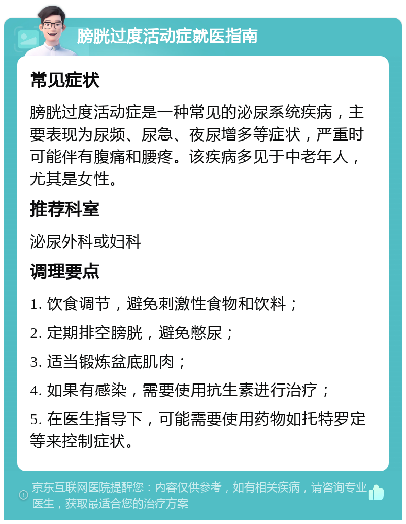 膀胱过度活动症就医指南 常见症状 膀胱过度活动症是一种常见的泌尿系统疾病，主要表现为尿频、尿急、夜尿增多等症状，严重时可能伴有腹痛和腰疼。该疾病多见于中老年人，尤其是女性。 推荐科室 泌尿外科或妇科 调理要点 1. 饮食调节，避免刺激性食物和饮料； 2. 定期排空膀胱，避免憋尿； 3. 适当锻炼盆底肌肉； 4. 如果有感染，需要使用抗生素进行治疗； 5. 在医生指导下，可能需要使用药物如托特罗定等来控制症状。