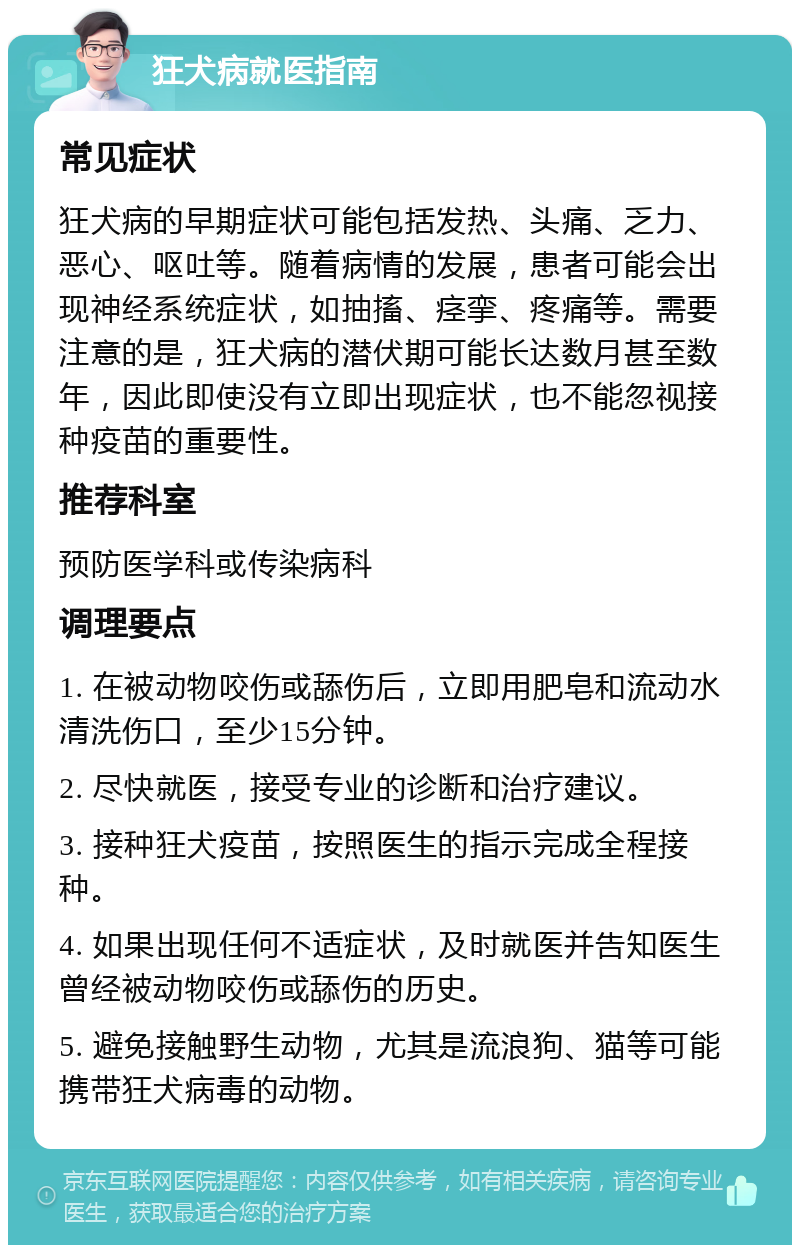 狂犬病就医指南 常见症状 狂犬病的早期症状可能包括发热、头痛、乏力、恶心、呕吐等。随着病情的发展，患者可能会出现神经系统症状，如抽搐、痉挛、疼痛等。需要注意的是，狂犬病的潜伏期可能长达数月甚至数年，因此即使没有立即出现症状，也不能忽视接种疫苗的重要性。 推荐科室 预防医学科或传染病科 调理要点 1. 在被动物咬伤或舔伤后，立即用肥皂和流动水清洗伤口，至少15分钟。 2. 尽快就医，接受专业的诊断和治疗建议。 3. 接种狂犬疫苗，按照医生的指示完成全程接种。 4. 如果出现任何不适症状，及时就医并告知医生曾经被动物咬伤或舔伤的历史。 5. 避免接触野生动物，尤其是流浪狗、猫等可能携带狂犬病毒的动物。