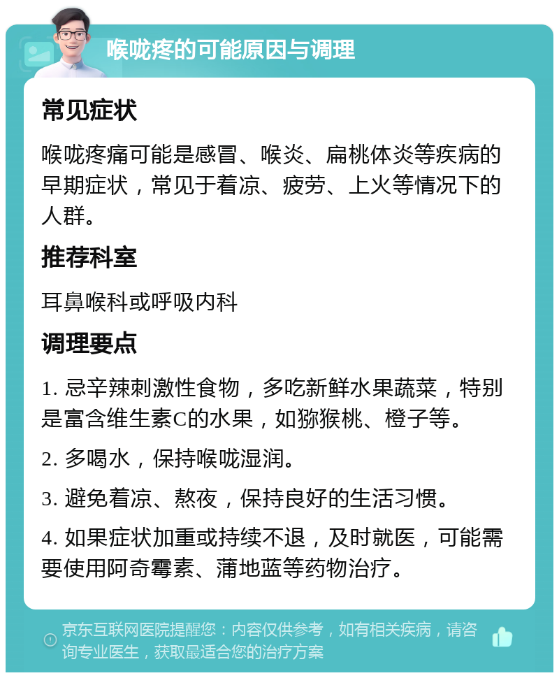 喉咙疼的可能原因与调理 常见症状 喉咙疼痛可能是感冒、喉炎、扁桃体炎等疾病的早期症状，常见于着凉、疲劳、上火等情况下的人群。 推荐科室 耳鼻喉科或呼吸内科 调理要点 1. 忌辛辣刺激性食物，多吃新鲜水果蔬菜，特别是富含维生素C的水果，如猕猴桃、橙子等。 2. 多喝水，保持喉咙湿润。 3. 避免着凉、熬夜，保持良好的生活习惯。 4. 如果症状加重或持续不退，及时就医，可能需要使用阿奇霉素、蒲地蓝等药物治疗。