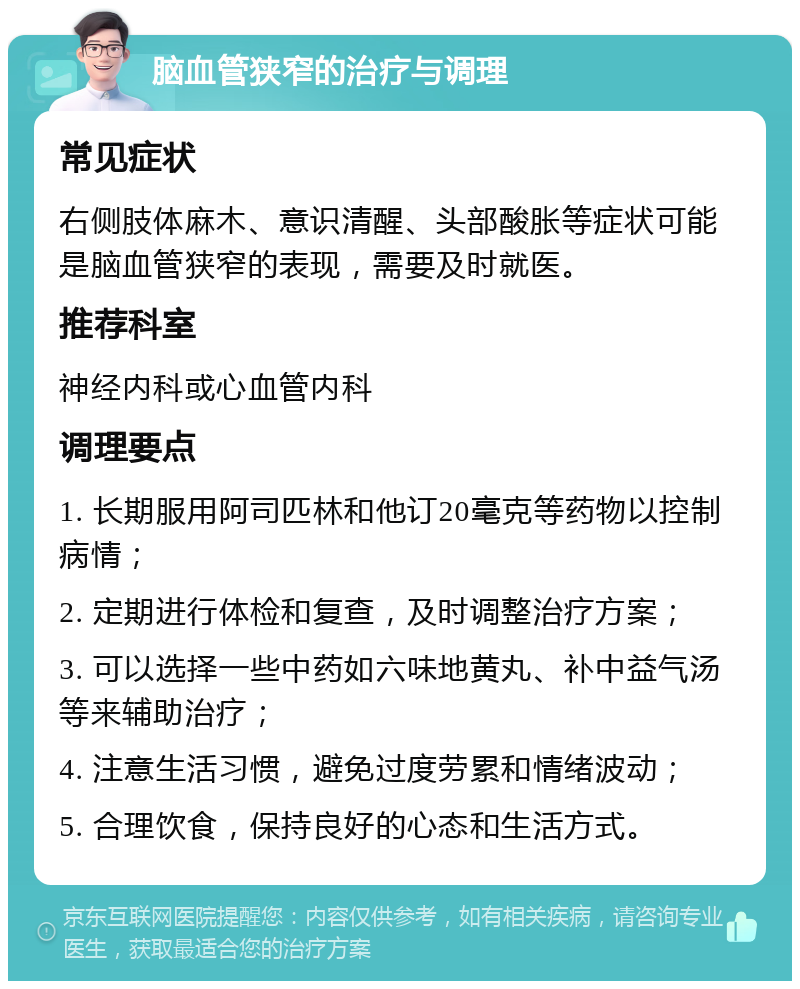 脑血管狭窄的治疗与调理 常见症状 右侧肢体麻木、意识清醒、头部酸胀等症状可能是脑血管狭窄的表现，需要及时就医。 推荐科室 神经内科或心血管内科 调理要点 1. 长期服用阿司匹林和他订20毫克等药物以控制病情； 2. 定期进行体检和复查，及时调整治疗方案； 3. 可以选择一些中药如六味地黄丸、补中益气汤等来辅助治疗； 4. 注意生活习惯，避免过度劳累和情绪波动； 5. 合理饮食，保持良好的心态和生活方式。