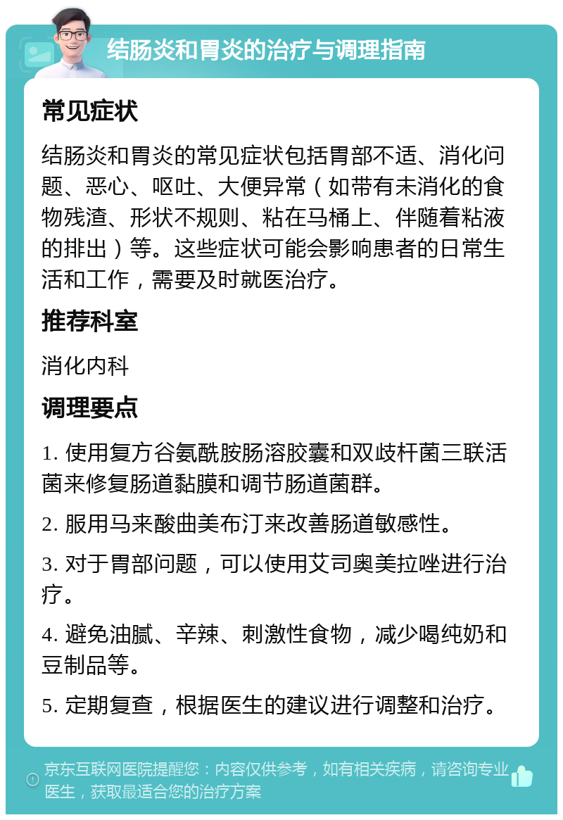 结肠炎和胃炎的治疗与调理指南 常见症状 结肠炎和胃炎的常见症状包括胃部不适、消化问题、恶心、呕吐、大便异常（如带有未消化的食物残渣、形状不规则、粘在马桶上、伴随着粘液的排出）等。这些症状可能会影响患者的日常生活和工作，需要及时就医治疗。 推荐科室 消化内科 调理要点 1. 使用复方谷氨酰胺肠溶胶囊和双歧杆菌三联活菌来修复肠道黏膜和调节肠道菌群。 2. 服用马来酸曲美布汀来改善肠道敏感性。 3. 对于胃部问题，可以使用艾司奥美拉唑进行治疗。 4. 避免油腻、辛辣、刺激性食物，减少喝纯奶和豆制品等。 5. 定期复查，根据医生的建议进行调整和治疗。