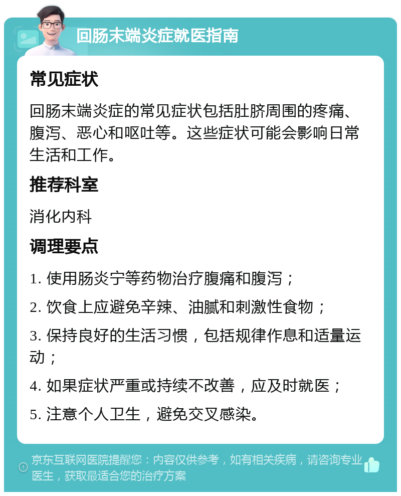 回肠末端炎症就医指南 常见症状 回肠末端炎症的常见症状包括肚脐周围的疼痛、腹泻、恶心和呕吐等。这些症状可能会影响日常生活和工作。 推荐科室 消化内科 调理要点 1. 使用肠炎宁等药物治疗腹痛和腹泻； 2. 饮食上应避免辛辣、油腻和刺激性食物； 3. 保持良好的生活习惯，包括规律作息和适量运动； 4. 如果症状严重或持续不改善，应及时就医； 5. 注意个人卫生，避免交叉感染。