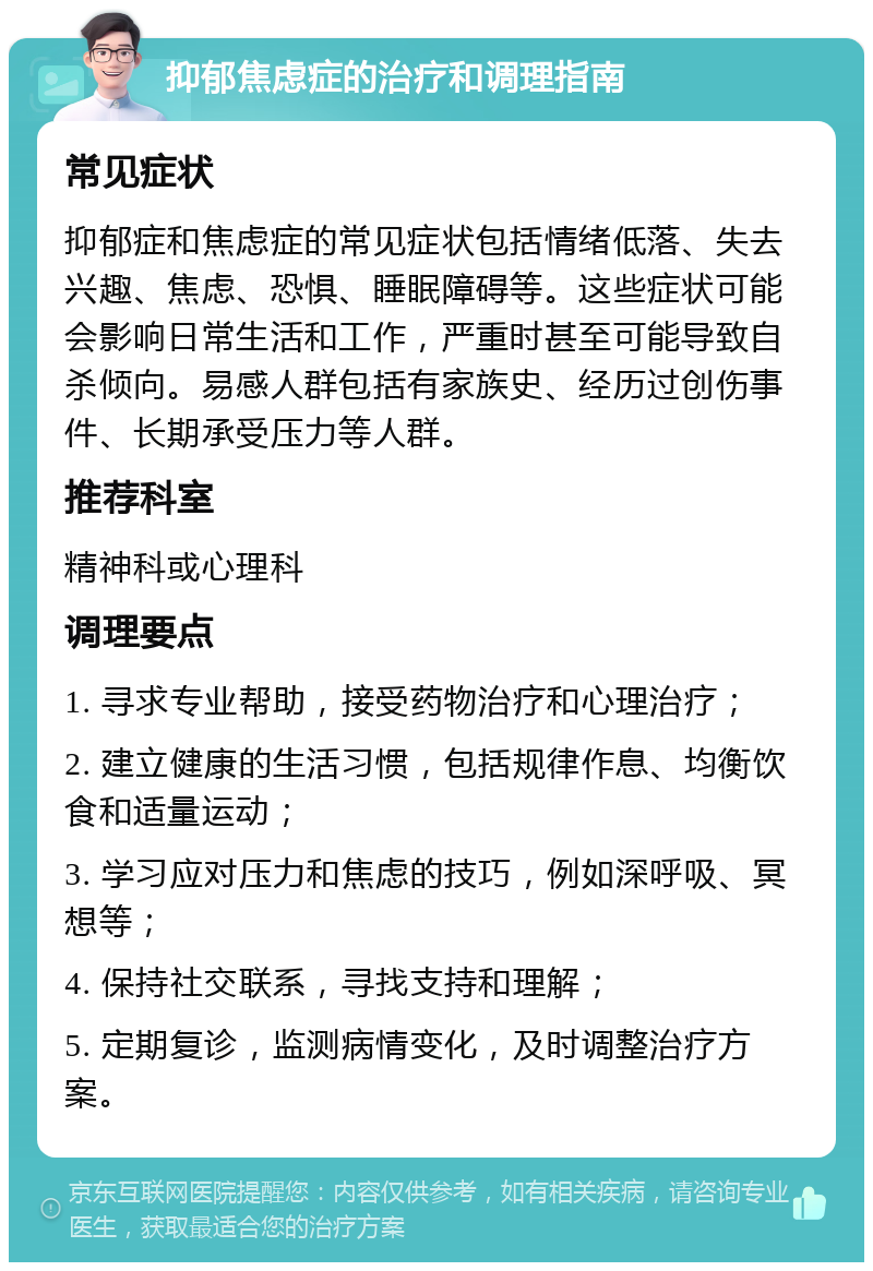 抑郁焦虑症的治疗和调理指南 常见症状 抑郁症和焦虑症的常见症状包括情绪低落、失去兴趣、焦虑、恐惧、睡眠障碍等。这些症状可能会影响日常生活和工作，严重时甚至可能导致自杀倾向。易感人群包括有家族史、经历过创伤事件、长期承受压力等人群。 推荐科室 精神科或心理科 调理要点 1. 寻求专业帮助，接受药物治疗和心理治疗； 2. 建立健康的生活习惯，包括规律作息、均衡饮食和适量运动； 3. 学习应对压力和焦虑的技巧，例如深呼吸、冥想等； 4. 保持社交联系，寻找支持和理解； 5. 定期复诊，监测病情变化，及时调整治疗方案。