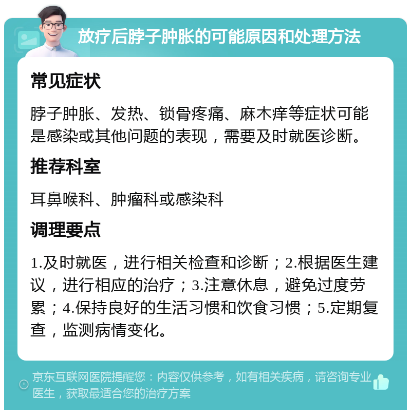 放疗后脖子肿胀的可能原因和处理方法 常见症状 脖子肿胀、发热、锁骨疼痛、麻木痒等症状可能是感染或其他问题的表现，需要及时就医诊断。 推荐科室 耳鼻喉科、肿瘤科或感染科 调理要点 1.及时就医，进行相关检查和诊断；2.根据医生建议，进行相应的治疗；3.注意休息，避免过度劳累；4.保持良好的生活习惯和饮食习惯；5.定期复查，监测病情变化。