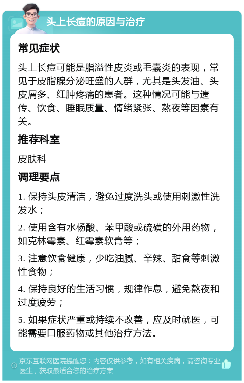 头上长痘的原因与治疗 常见症状 头上长痘可能是脂溢性皮炎或毛囊炎的表现，常见于皮脂腺分泌旺盛的人群，尤其是头发油、头皮屑多、红肿疼痛的患者。这种情况可能与遗传、饮食、睡眠质量、情绪紧张、熬夜等因素有关。 推荐科室 皮肤科 调理要点 1. 保持头皮清洁，避免过度洗头或使用刺激性洗发水； 2. 使用含有水杨酸、苯甲酸或硫磺的外用药物，如克林霉素、红霉素软膏等； 3. 注意饮食健康，少吃油腻、辛辣、甜食等刺激性食物； 4. 保持良好的生活习惯，规律作息，避免熬夜和过度疲劳； 5. 如果症状严重或持续不改善，应及时就医，可能需要口服药物或其他治疗方法。