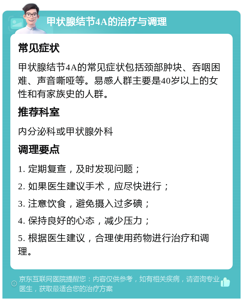 甲状腺结节4A的治疗与调理 常见症状 甲状腺结节4A的常见症状包括颈部肿块、吞咽困难、声音嘶哑等。易感人群主要是40岁以上的女性和有家族史的人群。 推荐科室 内分泌科或甲状腺外科 调理要点 1. 定期复查，及时发现问题； 2. 如果医生建议手术，应尽快进行； 3. 注意饮食，避免摄入过多碘； 4. 保持良好的心态，减少压力； 5. 根据医生建议，合理使用药物进行治疗和调理。