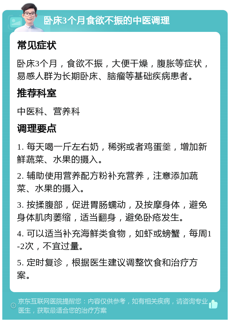 卧床3个月食欲不振的中医调理 常见症状 卧床3个月，食欲不振，大便干燥，腹胀等症状，易感人群为长期卧床、脑瘤等基础疾病患者。 推荐科室 中医科、营养科 调理要点 1. 每天喝一斤左右奶，稀粥或者鸡蛋羹，增加新鲜蔬菜、水果的摄入。 2. 辅助使用营养配方粉补充营养，注意添加蔬菜、水果的摄入。 3. 按揉腹部，促进胃肠蠕动，及按摩身体，避免身体肌肉萎缩，适当翻身，避免卧疮发生。 4. 可以适当补充海鲜类食物，如虾或螃蟹，每周1-2次，不宜过量。 5. 定时复诊，根据医生建议调整饮食和治疗方案。